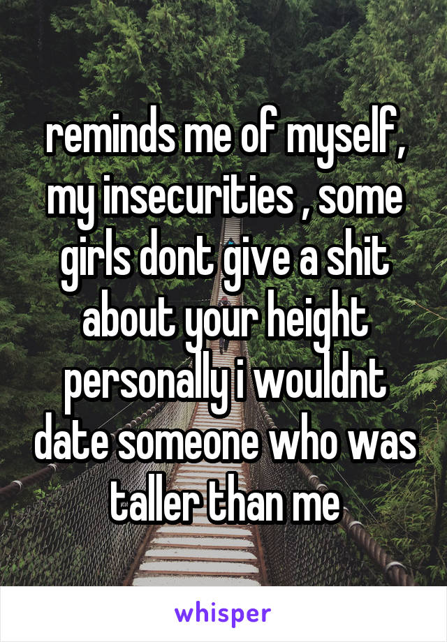 reminds me of myself, my insecurities , some girls dont give a shit about your height personally i wouldnt date someone who was taller than me