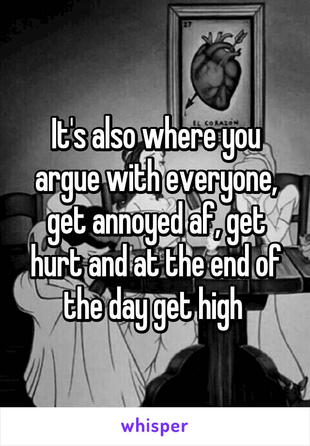 It's also where you argue with everyone, get annoyed af, get hurt and at the end of the day get high 