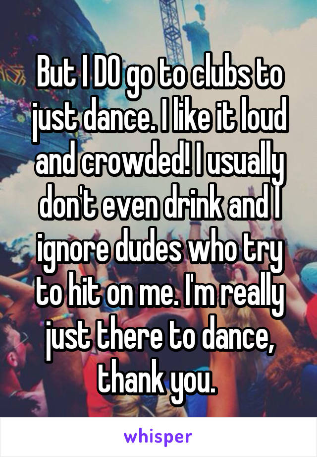 But I DO go to clubs to just dance. I like it loud and crowded! I usually don't even drink and I ignore dudes who try to hit on me. I'm really just there to dance, thank you. 