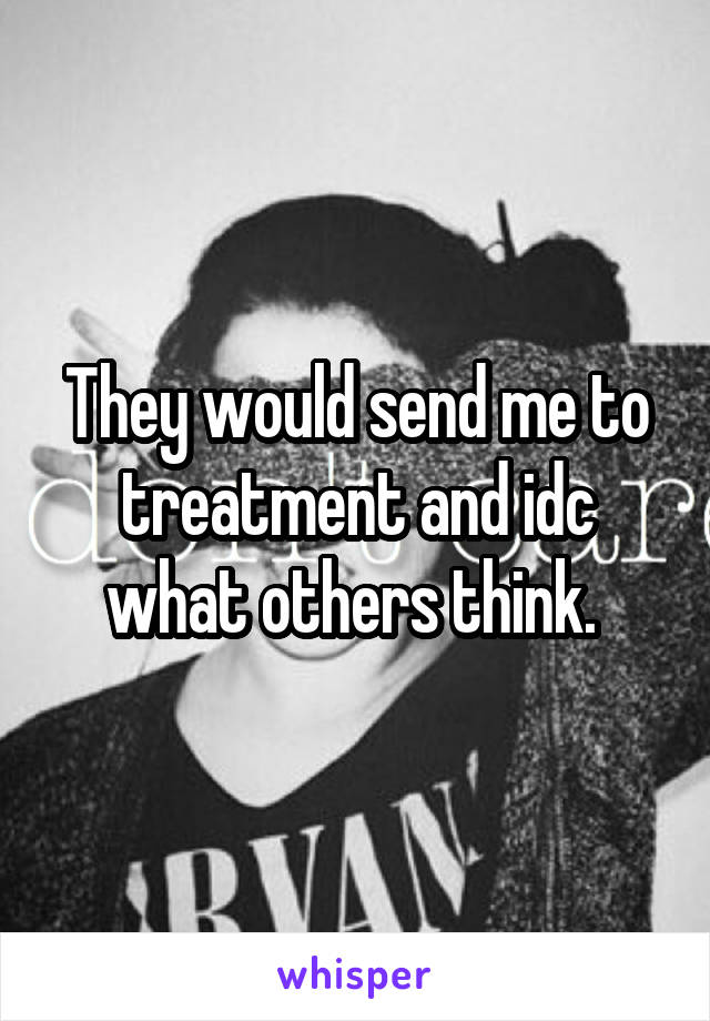 They would send me to treatment and idc what others think. 