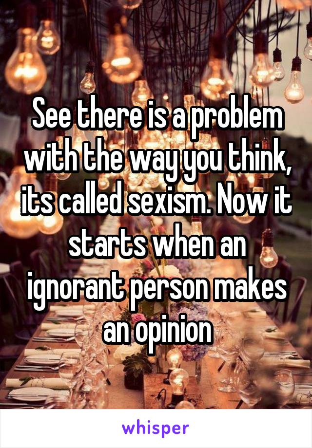 See there is a problem with the way you think, its called sexism. Now it starts when an ignorant person makes an opinion