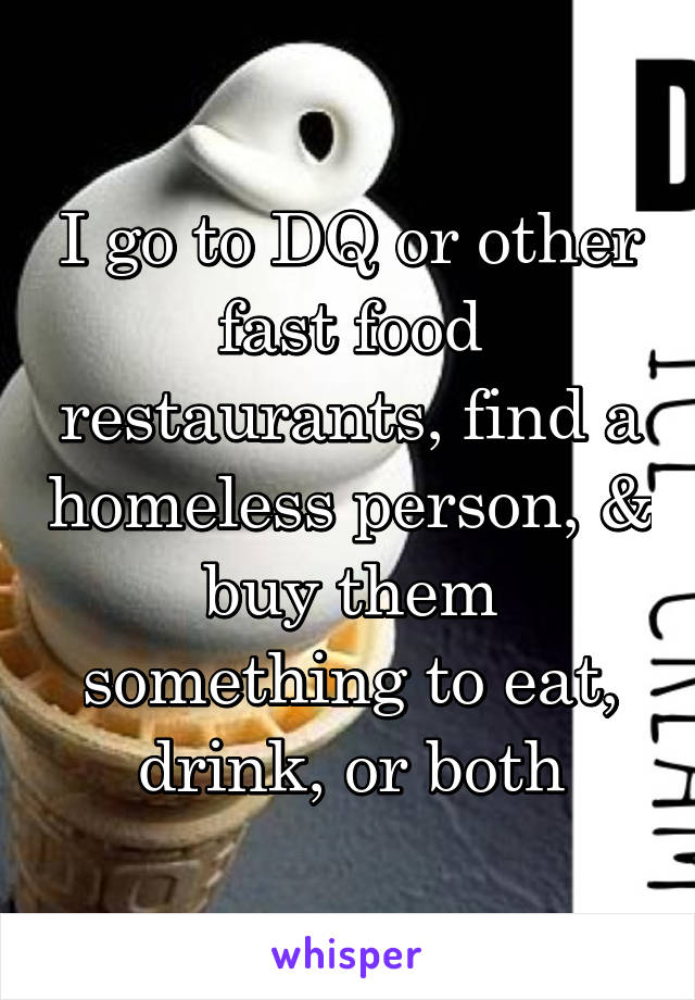 I go to DQ or other fast food restaurants, find a homeless person, & buy them something to eat, drink, or both