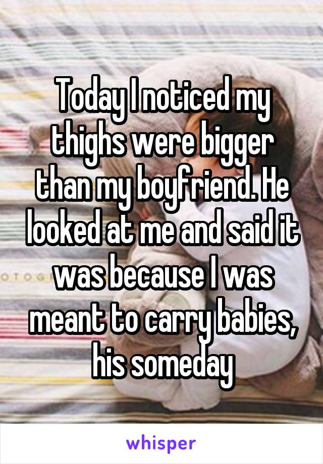 Today I noticed my thighs were bigger than my boyfriend. He looked at me and said it was because I was meant to carry babies, his someday