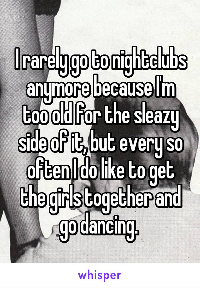 I rarely go to nightclubs anymore because I'm too old for the sleazy side of it, but every so often I do like to get the girls together and go dancing. 