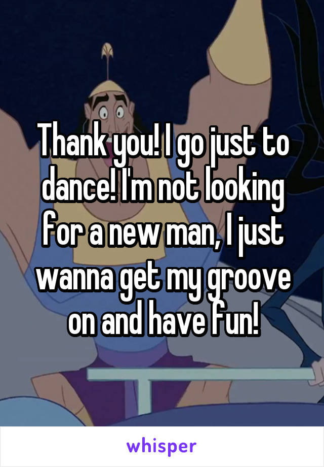 Thank you! I go just to dance! I'm not looking for a new man, I just wanna get my groove on and have fun!