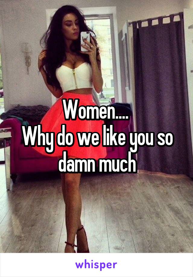 Women.... 
Why do we like you so damn much