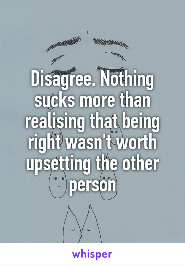 Disagree. Nothing sucks more than realising that being right wasn't worth upsetting the other person