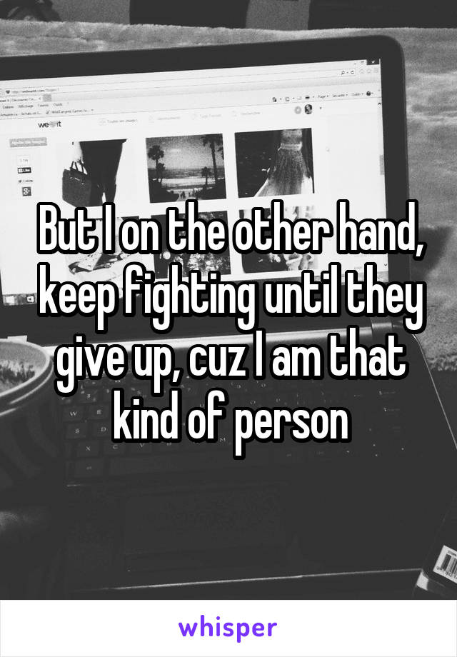 But I on the other hand, keep fighting until they give up, cuz I am that kind of person