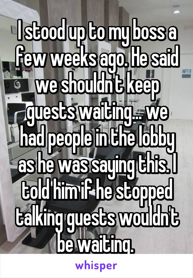 I stood up to my boss a few weeks ago. He said we shouldn't keep guests waiting... we had people in the lobby as he was saying this. I told him if he stopped talking guests wouldn't be waiting. 