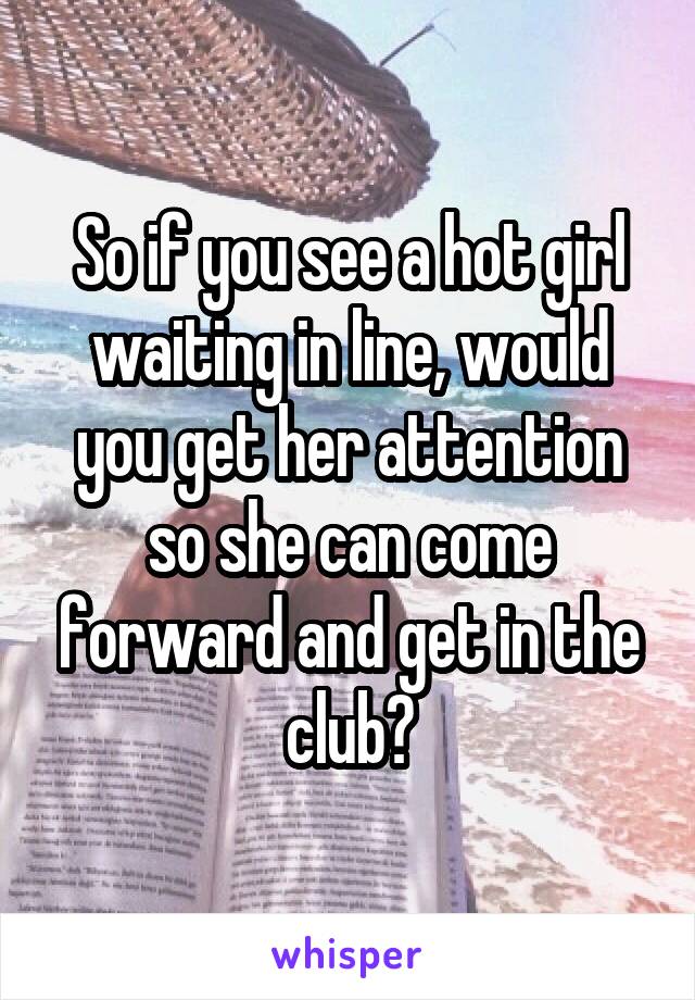 So if you see a hot girl waiting in line, would you get her attention so she can come forward and get in the club?