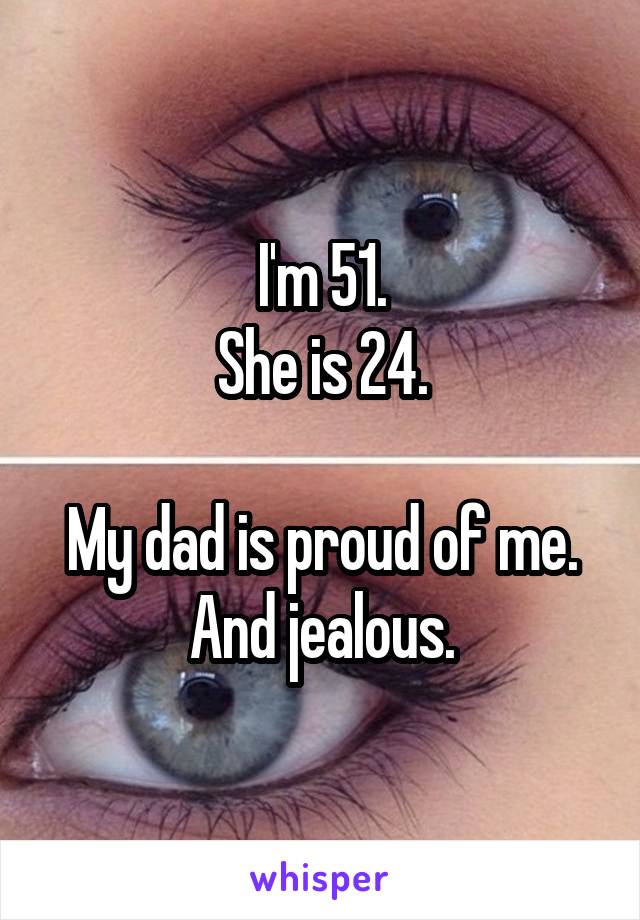 I'm 51.
She is 24.

My dad is proud of me.
And jealous.