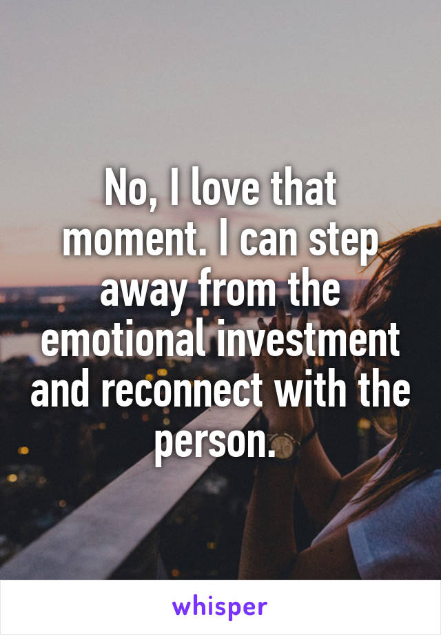 No, I love that moment. I can step away from the emotional investment and reconnect with the person. 