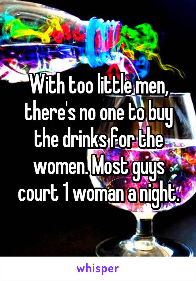 With too little men, there's no one to buy the drinks for the women. Most guys court 1 woman a night.