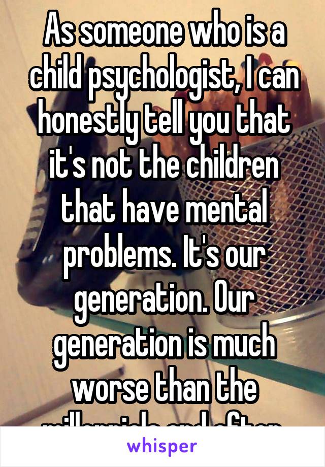 As someone who is a child psychologist, I can honestly tell you that it's not the children that have mental problems. It's our generation. Our generation is much worse than the millennials and after.