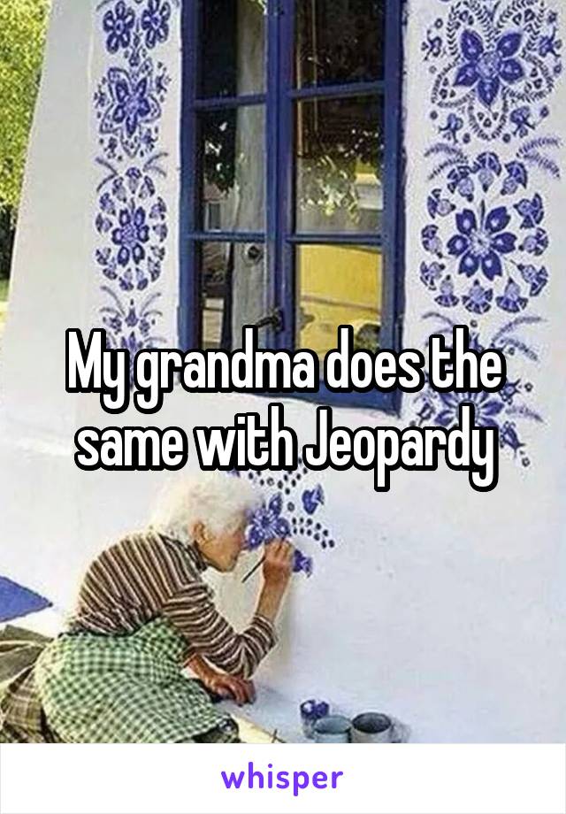 My grandma does the same with Jeopardy