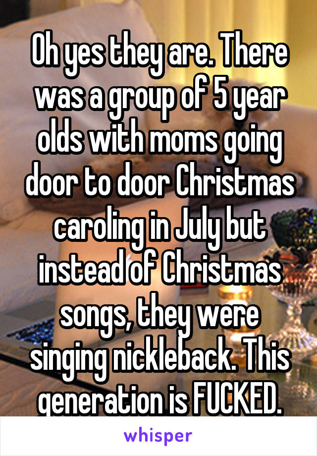 Oh yes they are. There was a group of 5 year olds with moms going door to door Christmas caroling in July but instead of Christmas songs, they were singing nickleback. This generation is FUCKED.