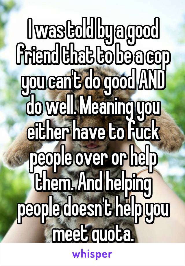 I was told by a good friend that to be a cop you can't do good AND do well. Meaning you either have to fuck people over or help them. And helping people doesn't help you meet quota.