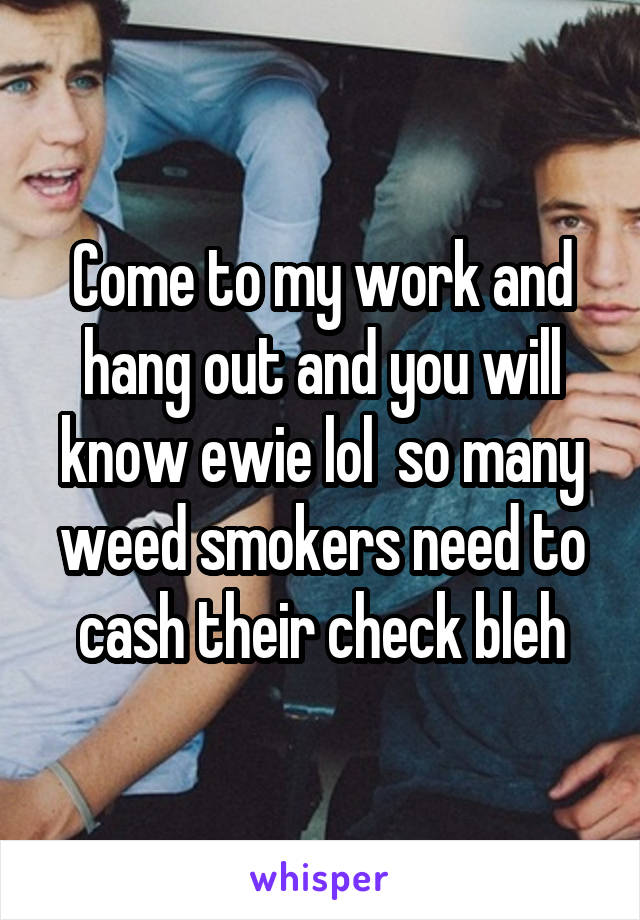 Come to my work and hang out and you will know ewie lol  so many weed smokers need to cash their check bleh