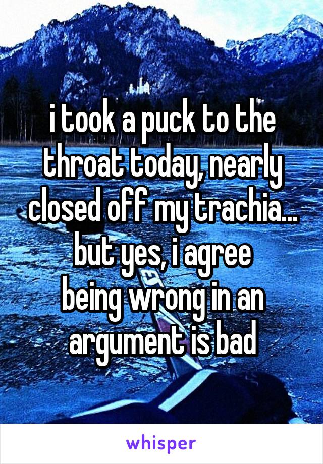 i took a puck to the throat today, nearly closed off my trachia...
but yes, i agree
being wrong in an argument is bad