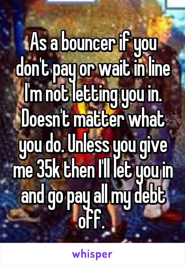 As a bouncer if you don't pay or wait in line I'm not letting you in. Doesn't matter what you do. Unless you give me 35k then I'll let you in and go pay all my debt off. 