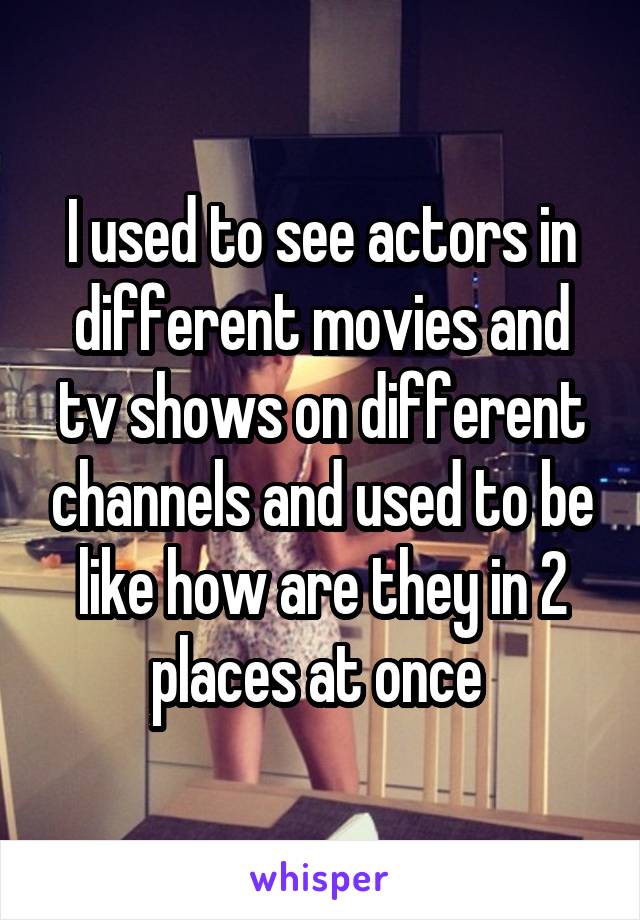 I used to see actors in different movies and tv shows on different channels and used to be like how are they in 2 places at once 