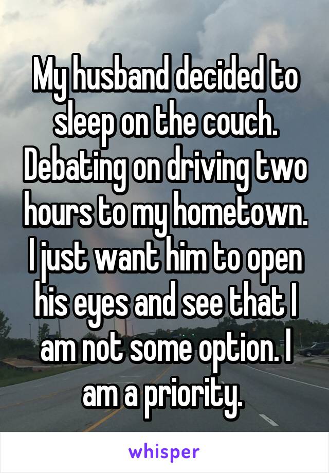 My husband decided to sleep on the couch. Debating on driving two hours to my hometown. I just want him to open his eyes and see that I am not some option. I am a priority. 
