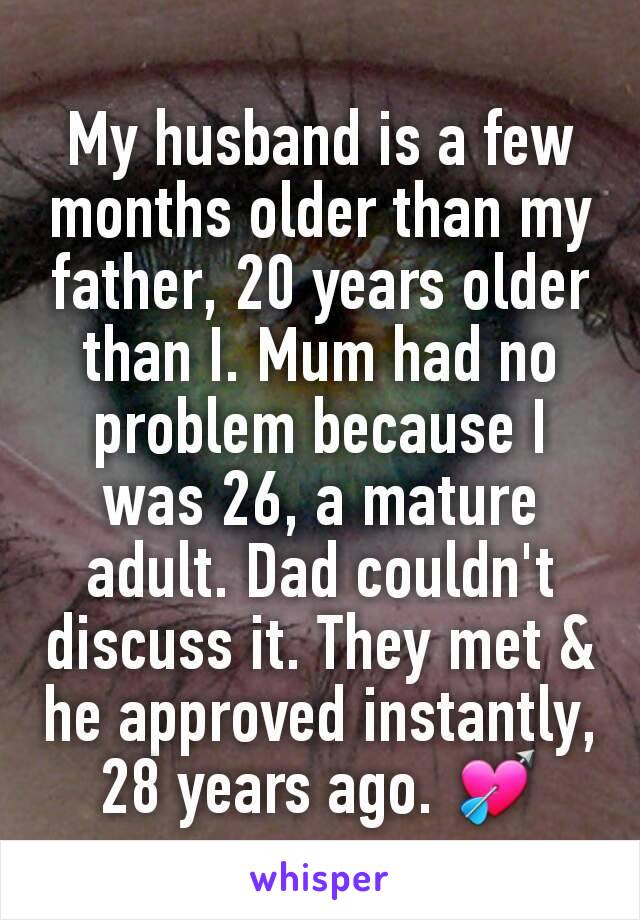 My husband is a few months older than my father, 20 years older than I. Mum had no problem because I was 26, a mature adult. Dad couldn't discuss it. They met & he approved instantly, 28 years ago. 💘