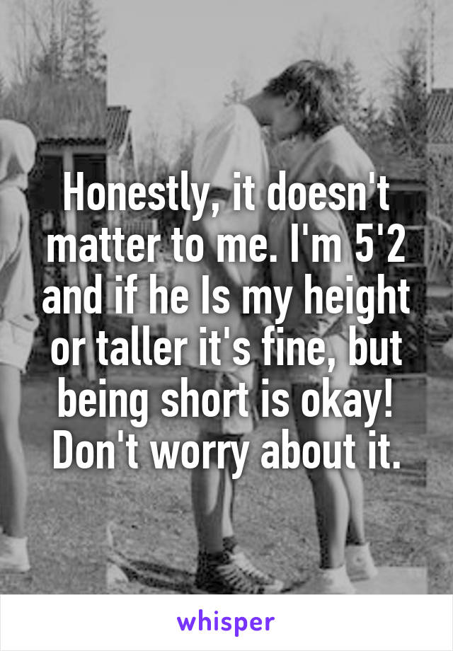 Honestly, it doesn't matter to me. I'm 5'2 and if he Is my height or taller it's fine, but being short is okay! Don't worry about it.