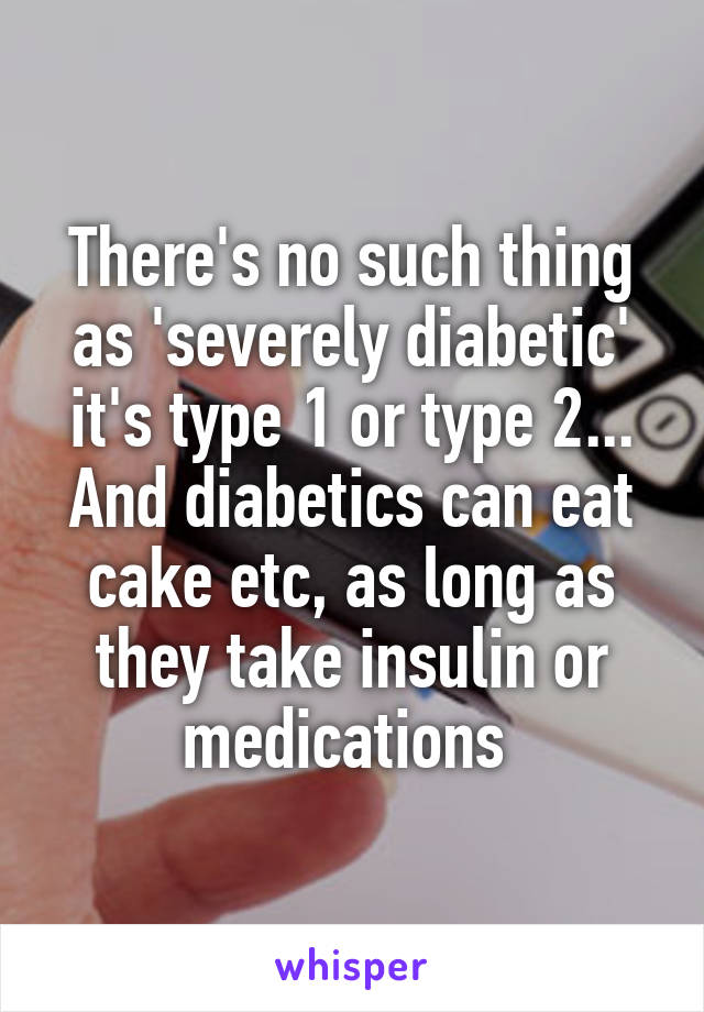 There's no such thing as 'severely diabetic' it's type 1 or type 2... And diabetics can eat cake etc, as long as they take insulin or medications 