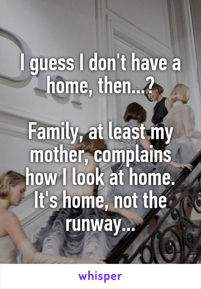 I guess I don't have a home, then...?

Family, at least my mother, complains how I look at home. It's home, not the runway...