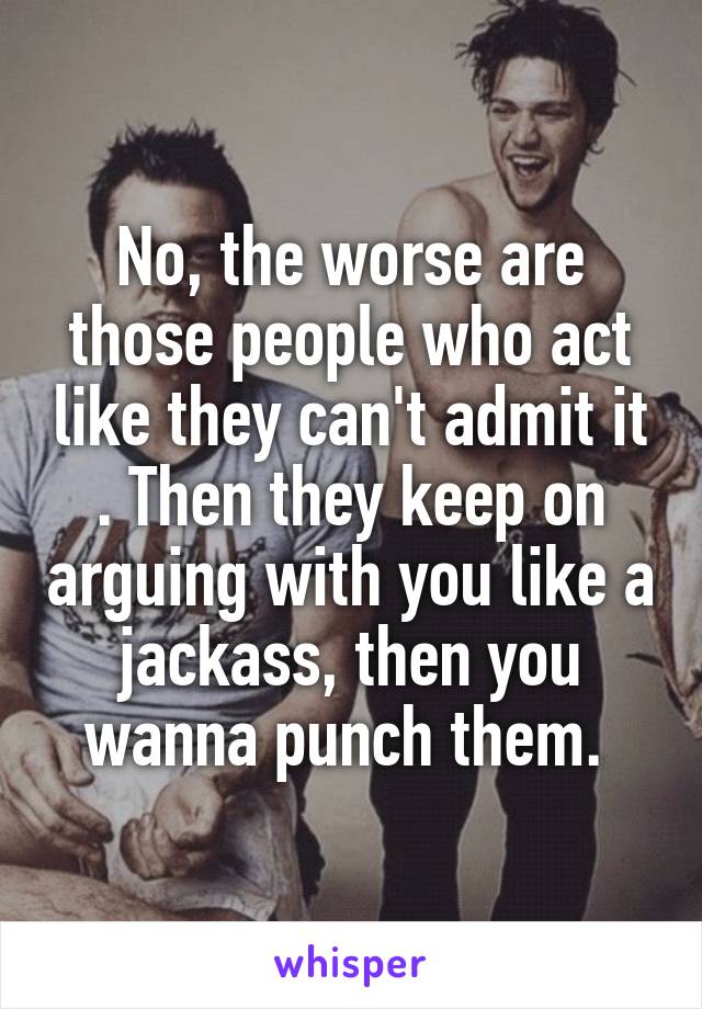 No, the worse are those people who act like they can't admit it . Then they keep on arguing with you like a jackass, then you wanna punch them. 