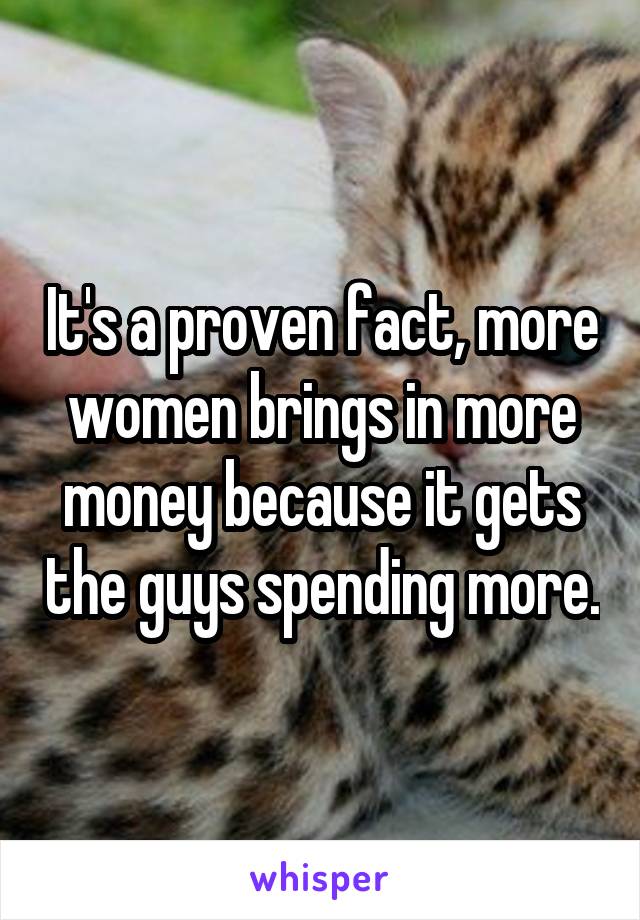 It's a proven fact, more women brings in more money because it gets the guys spending more.
