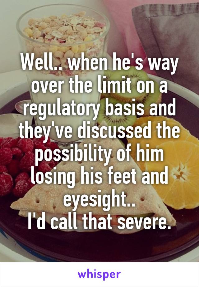 Well.. when he's way over the limit on a regulatory basis and they've discussed the possibility of him losing his feet and eyesight..
I'd call that severe.