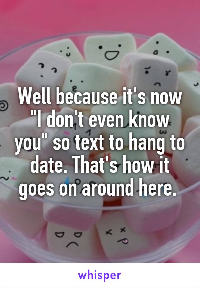 Well because it's now "I don't even know you" so text to hang to date. That's how it goes on around here. 