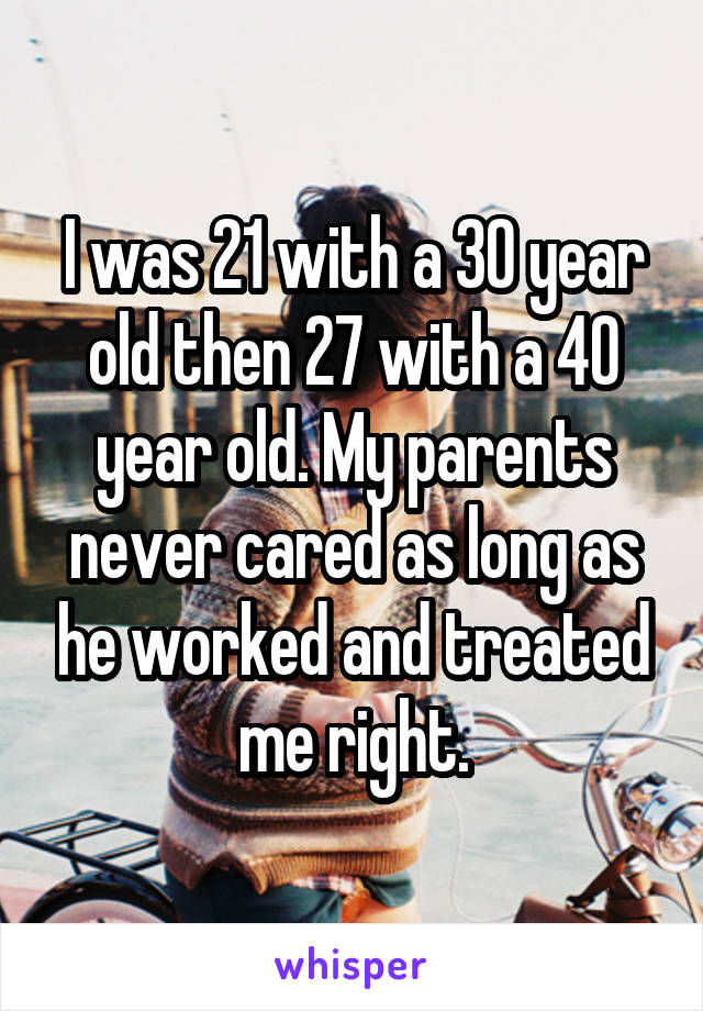 I was 21 with a 30 year old then 27 with a 40 year old. My parents never cared as long as he worked and treated me right.