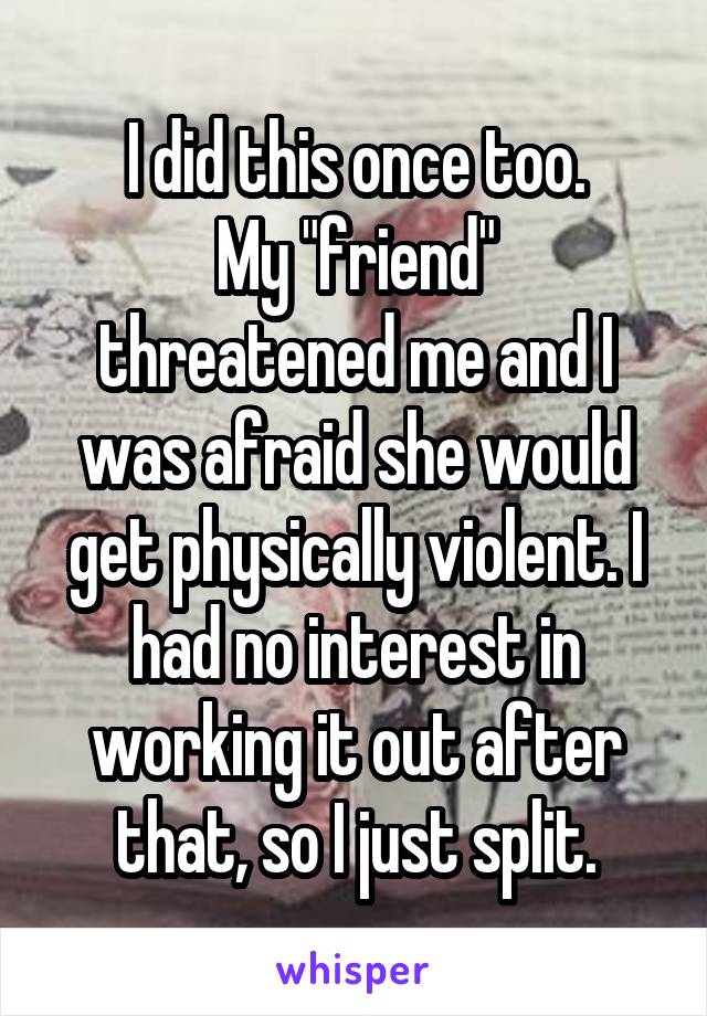 I did this once too.
My "friend" threatened me and I was afraid she would get physically violent. I had no interest in working it out after that, so I just split.