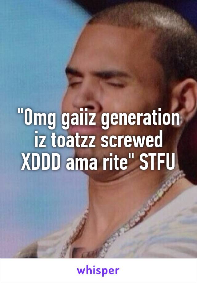 "0mg gaiiz generation iz toatzz screwed XDDD ama rite" STFU