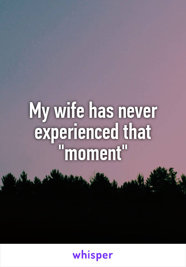 My wife has never experienced that "moment"
