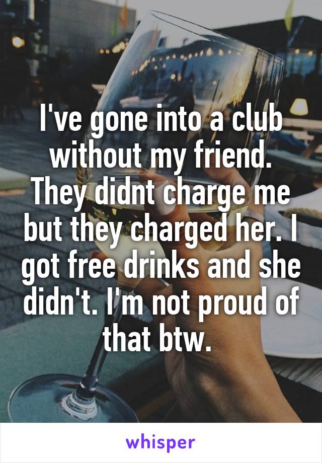 I've gone into a club without my friend. They didnt charge me but they charged her. I got free drinks and she didn't. I'm not proud of that btw. 