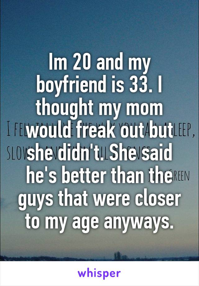 Im 20 and my boyfriend is 33. I thought my mom would freak out but she didn't. She said he's better than the guys that were closer to my age anyways.