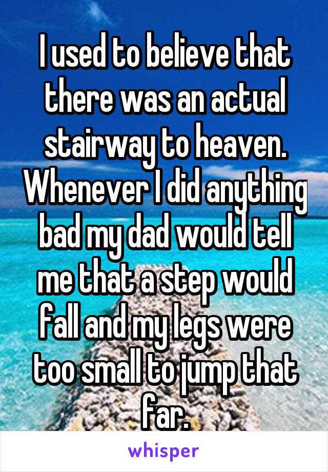 I used to believe that there was an actual stairway to heaven. Whenever I did anything bad my dad would tell me that a step would fall and my legs were too small to jump that far.