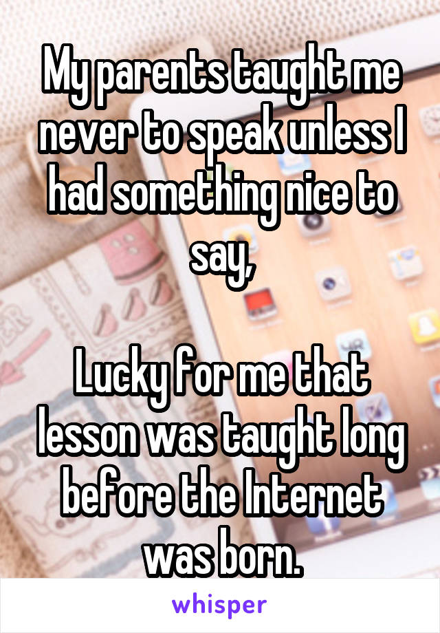 My parents taught me never to speak unless I had something nice to say,

Lucky for me that lesson was taught long before the Internet was born.