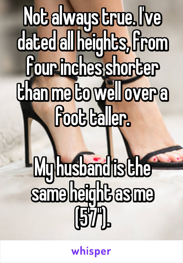 Not always true. I've dated all heights, from four inches shorter than me to well over a foot taller.

My husband is the same height as me (5'7").
