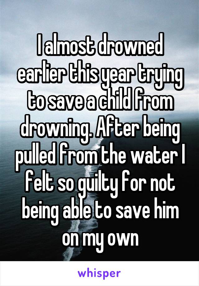 I almost drowned earlier this year trying to save a child from drowning. After being pulled from the water I felt so guilty for not being able to save him on my own