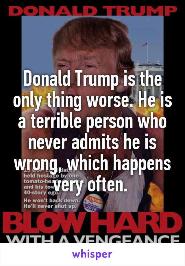 Donald Trump is the only thing worse. He is a terrible person who never admits he is wrong, which happens very often. 