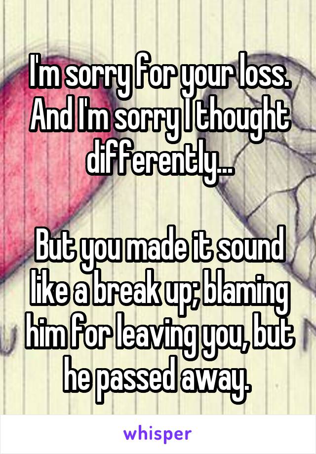 I'm sorry for your loss. And I'm sorry I thought differently...

But you made it sound like a break up; blaming him for leaving you, but he passed away. 