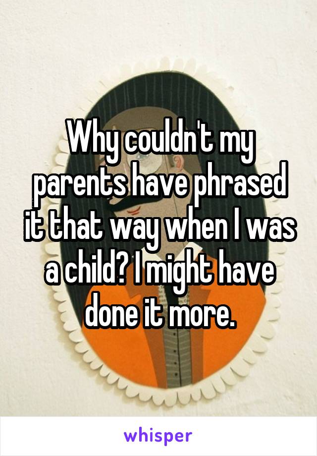 Why couldn't my parents have phrased it that way when I was a child? I might have done it more.