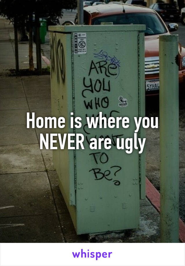 Home is where you NEVER are ugly