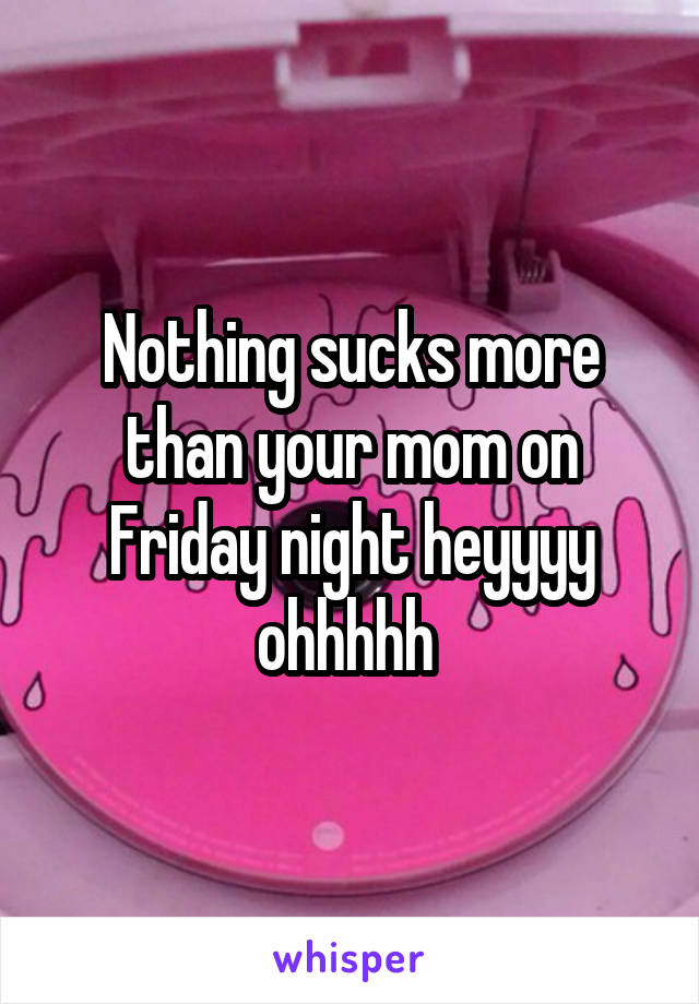 Nothing sucks more than your mom on Friday night heyyyy ohhhhh 
