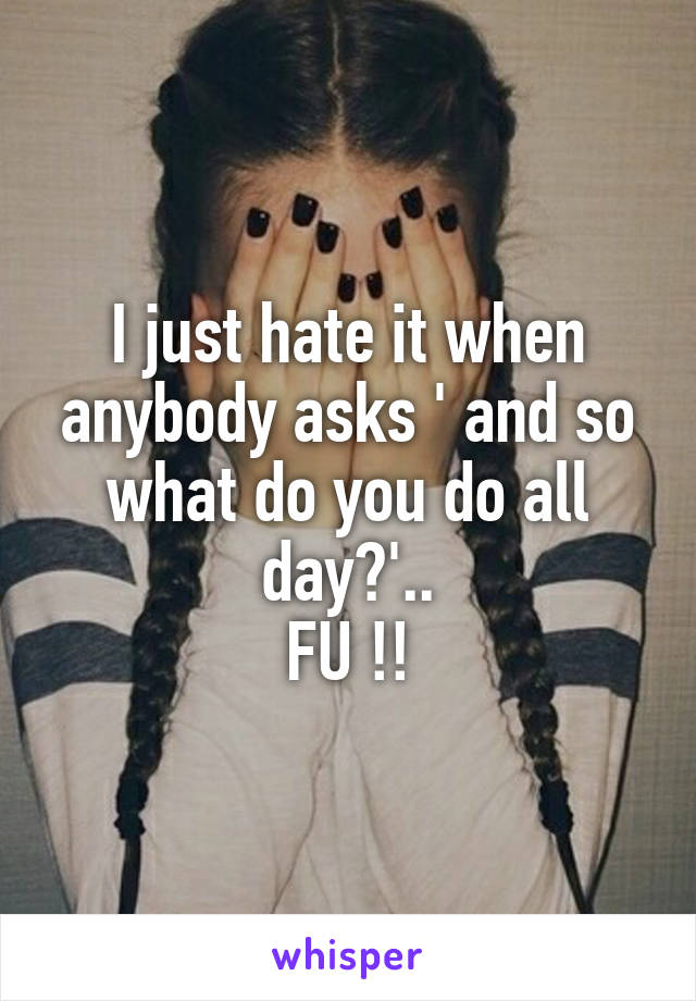 I just hate it when anybody asks ' and so what do you do all day?'..
FU !!